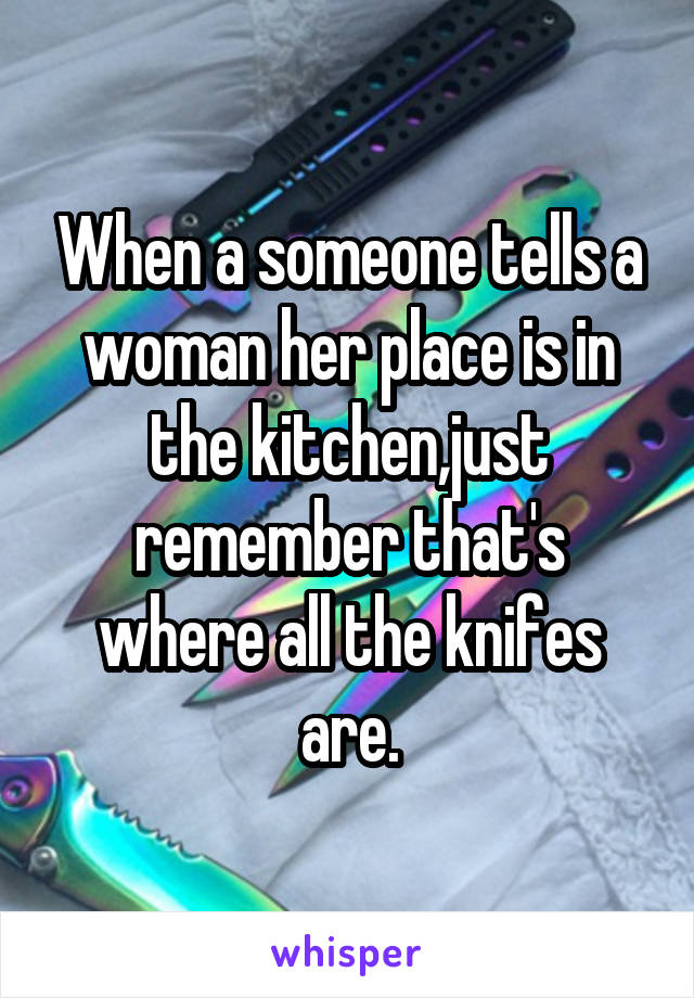 When a someone tells a woman her place is in the kitchen,just remember that's where all the knifes are.