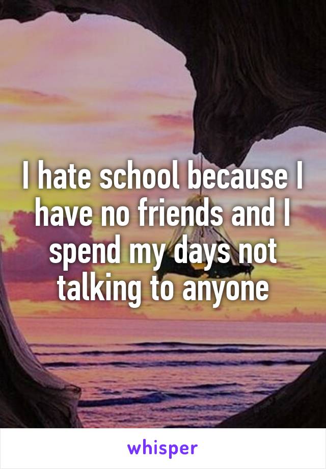 I hate school because I have no friends and I spend my days not talking to anyone