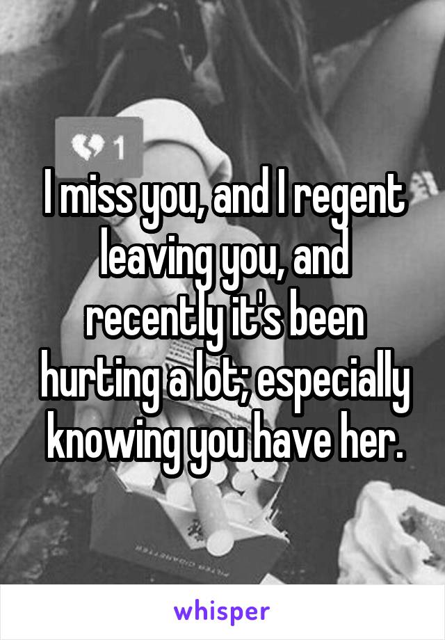 I miss you, and I regent leaving you, and recently it's been hurting a lot; especially knowing you have her.