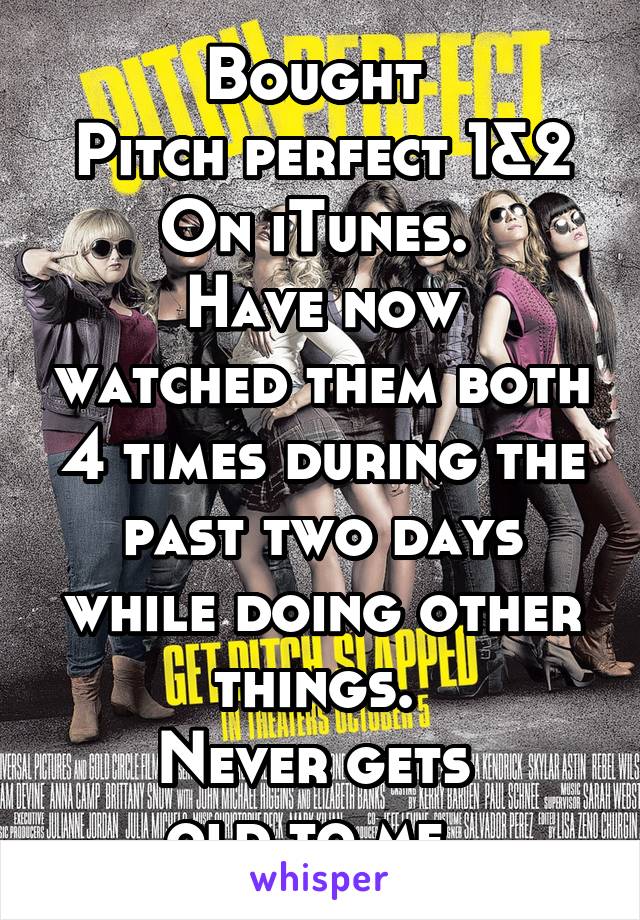 Bought 
Pitch perfect 1&2
On iTunes. 
Have now watched them both 4 times during the past two days while doing other things. 
Never gets 
old to me. 