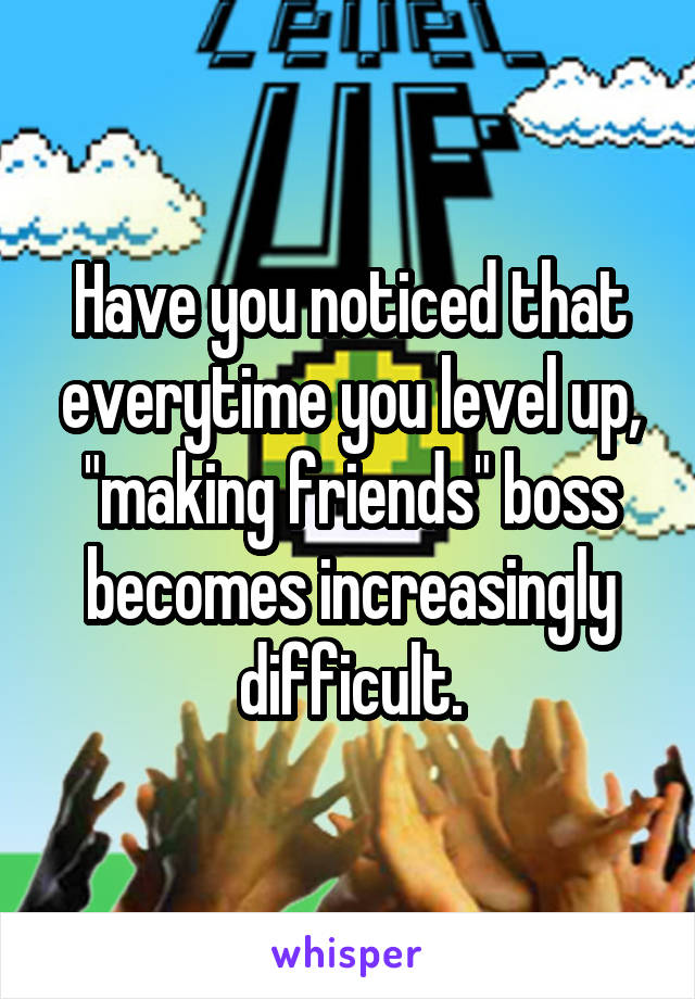 Have you noticed that everytime you level up, "making friends" boss becomes increasingly difficult.