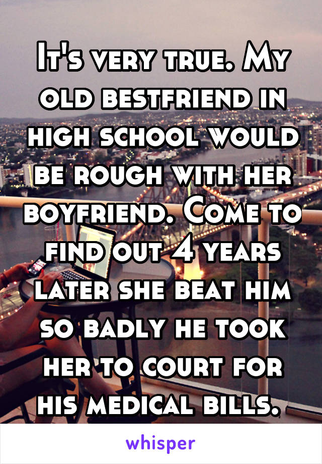 It's very true. My old bestfriend in high school would be rough with her boyfriend. Come to find out 4 years later she beat him so badly he took her to court for his medical bills. 