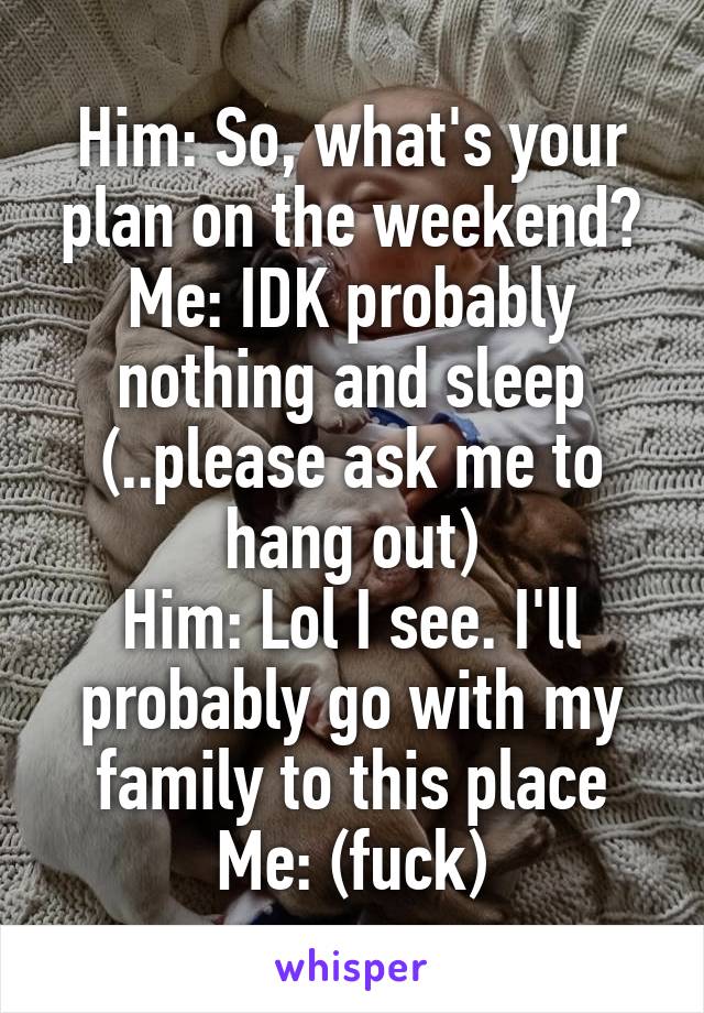 Him: So, what's your plan on the weekend?
Me: IDK probably nothing and sleep (..please ask me to hang out)
Him: Lol I see. I'll probably go with my family to this place
Me: (fuck)