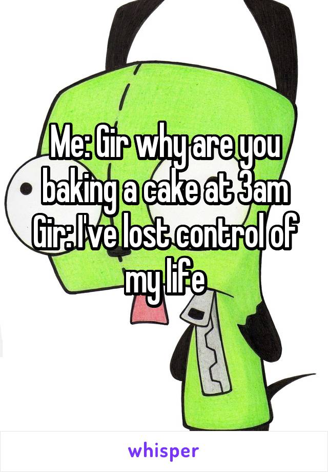 Me: Gir why are you baking a cake at 3am
Gir: I've lost control of my life
