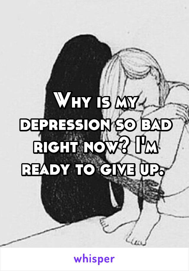 Why is my depression so bad right now? I'm ready to give up. 