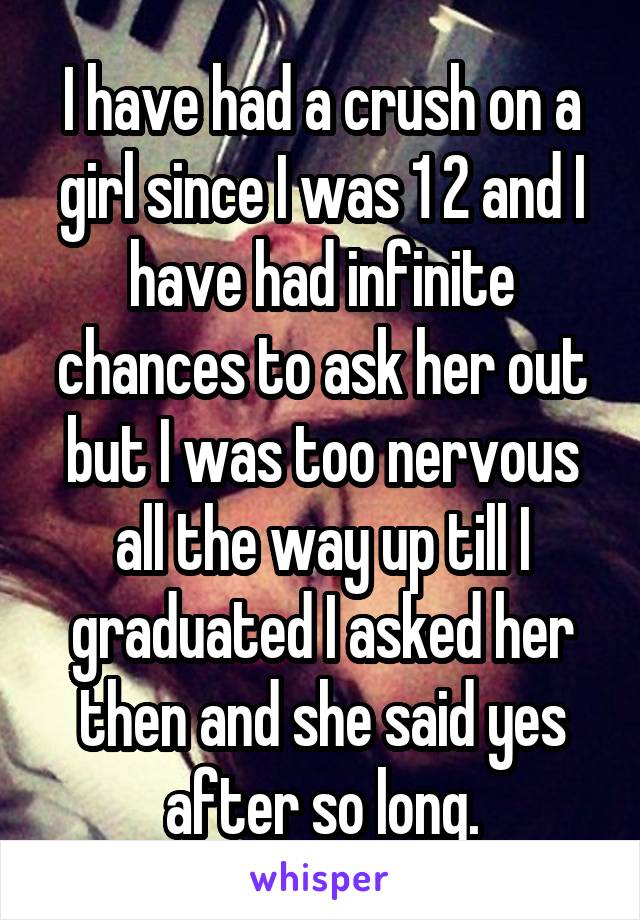 I have had a crush on a girl since I was 1 2 and I have had infinite chances to ask her out but I was too nervous all the way up till I graduated I asked her then and she said yes after so long.