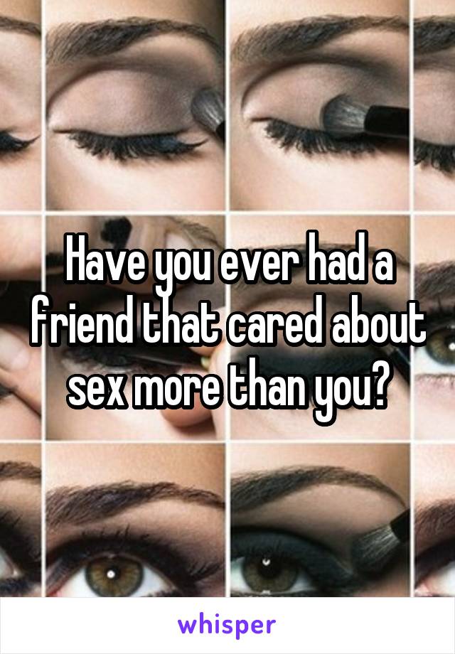 Have you ever had a friend that cared about sex more than you?