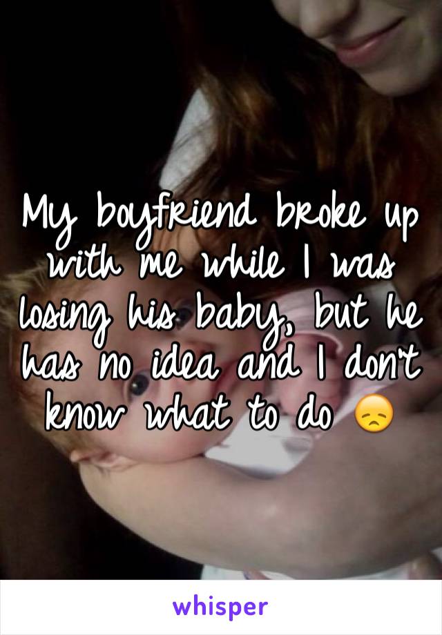 My boyfriend broke up with me while I was losing his baby, but he has no idea and I don't know what to do 😞