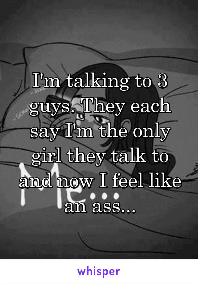 I'm talking to 3 guys. They each say I'm the only girl they talk to and now I feel like an ass...