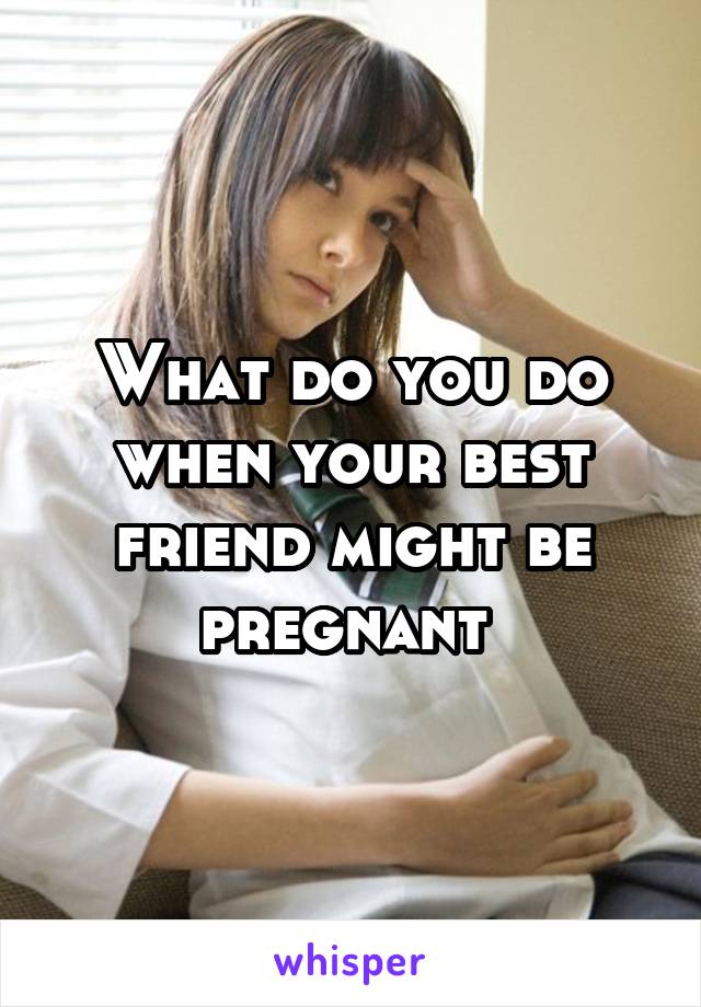 What do you do when your best friend might be pregnant 