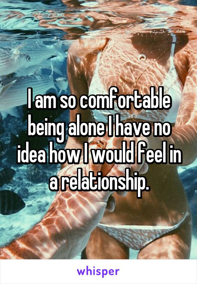 I am so comfortable being alone I have no idea how I would feel in a relationship.