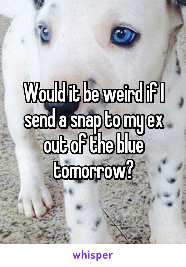 Would it be weird if I send a snap to my ex out of the blue tomorrow?