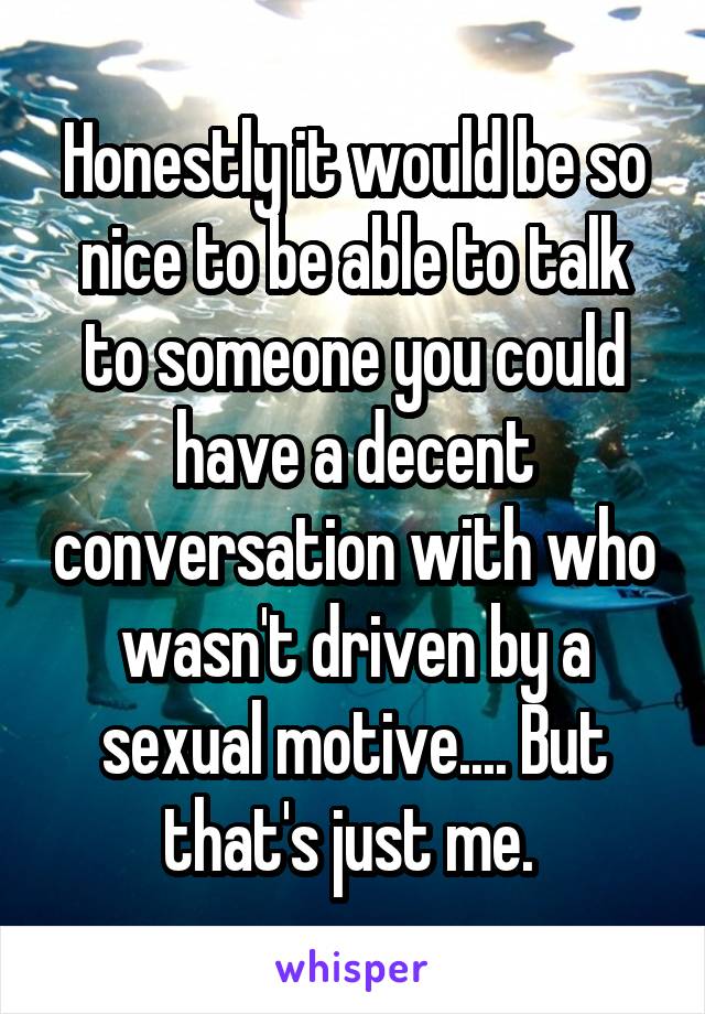 Honestly it would be so nice to be able to talk to someone you could have a decent conversation with who wasn't driven by a sexual motive.... But that's just me. 