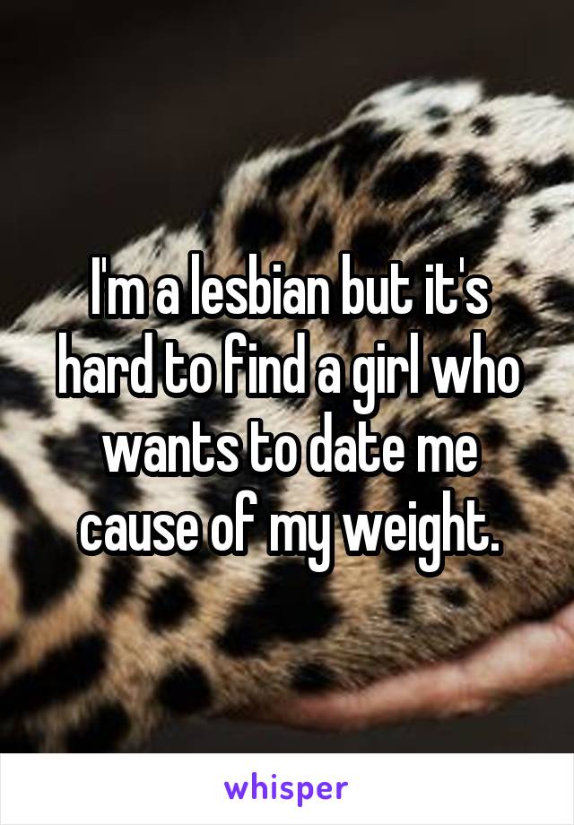 I'm a lesbian but it's hard to find a girl who wants to date me cause of my weight.