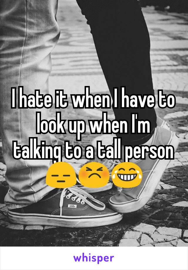 I hate it when I have to look up when I'm talking to a tall person
😑😣😂