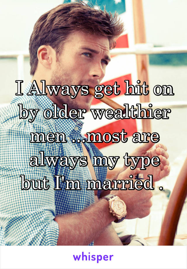 I Always get hit on by older wealthier men ...most are always my type but I'm married . 