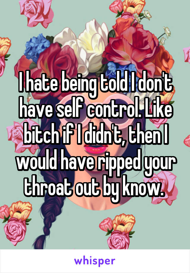I hate being told I don't have self control. Like bitch if I didn't, then I would have ripped your throat out by know. 