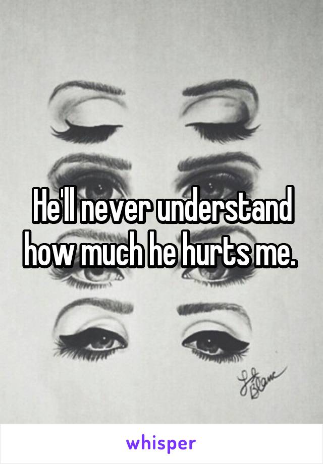 He'll never understand how much he hurts me. 