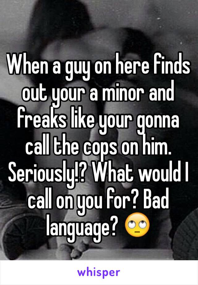 When a guy on here finds out your a minor and freaks like your gonna call the cops on him. Seriously!? What would I call on you for? Bad language? 🙄