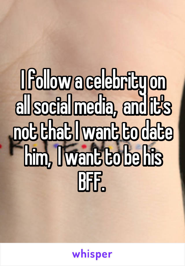 I follow a celebrity on all social media,  and it's not that I want to date him,  I want to be his BFF. 