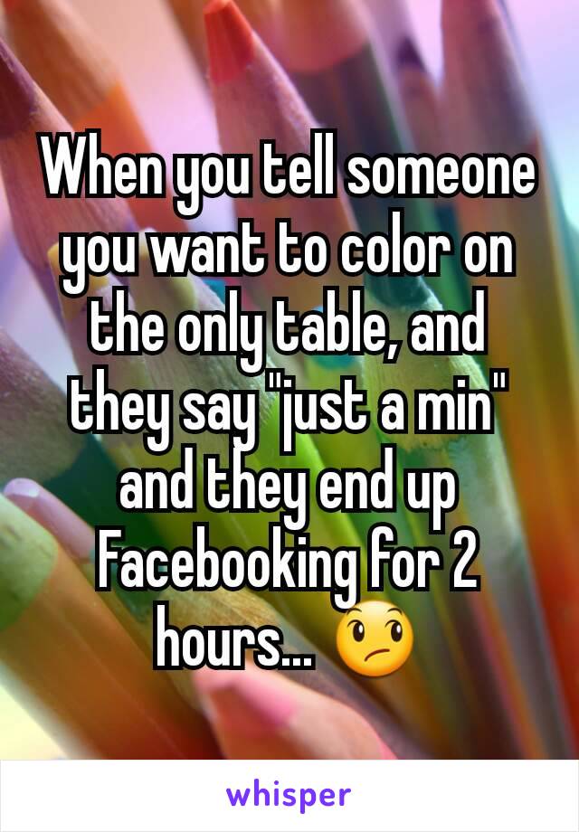 When you tell someone you want to color on the only table, and they say "just a min" and they end up Facebooking for 2 hours... 😞