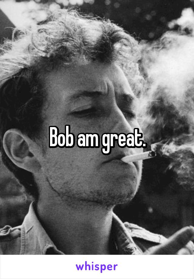 Bob am great.