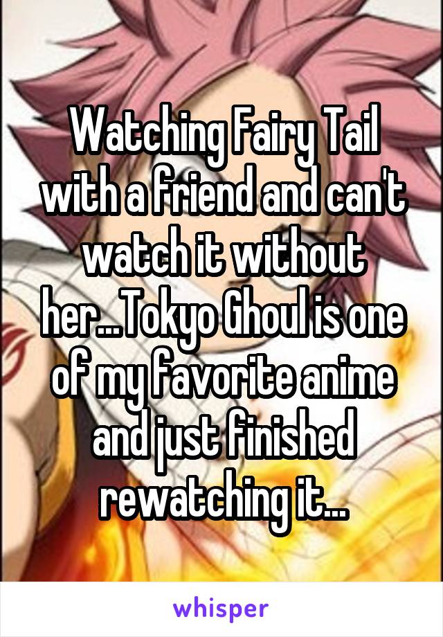 Watching Fairy Tail with a friend and can't watch it without her...Tokyo Ghoul is one of my favorite anime and just finished rewatching it...