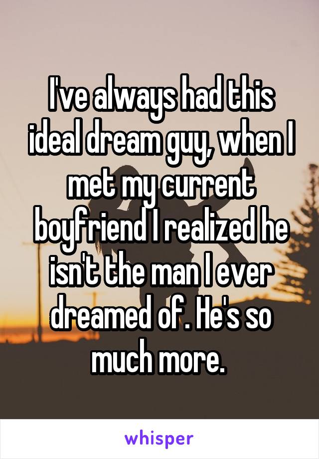 I've always had this ideal dream guy, when I met my current boyfriend I realized he isn't the man I ever dreamed of. He's so much more. 
