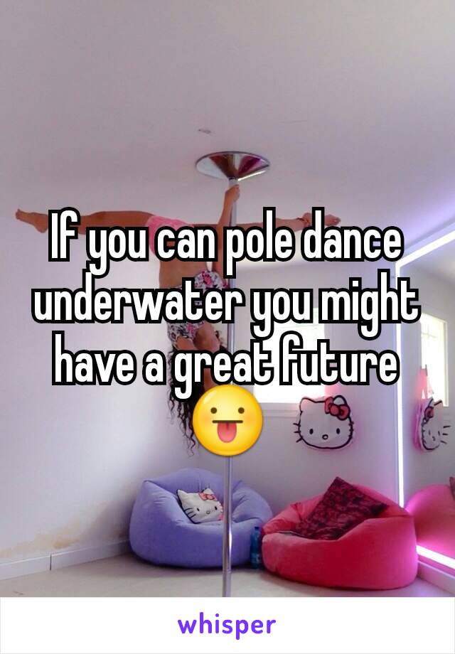 If you can pole dance underwater you might have a great future 😛