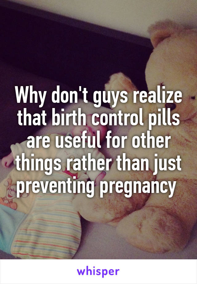Why don't guys realize that birth control pills are useful for other things rather than just preventing pregnancy 
