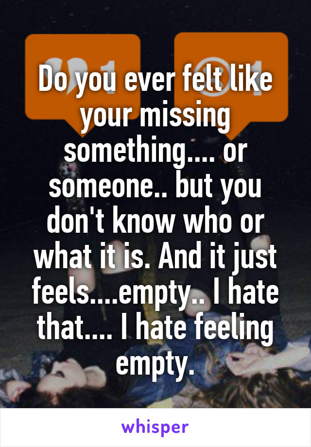 Do you ever felt like your missing something.... or someone.. but you don't know who or what it is. And it just feels....empty.. I hate that.... I hate feeling empty.
