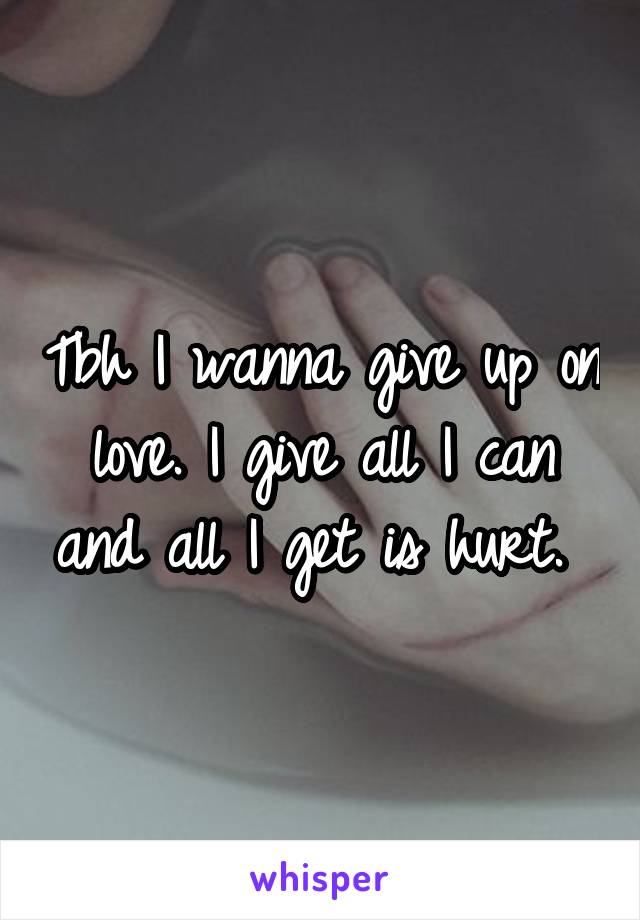 Tbh I wanna give up on love. I give all I can and all I get is hurt. 