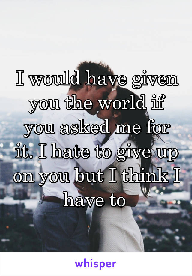 I would have given you the world if you asked me for it. I hate to give up on you but I think I have to 