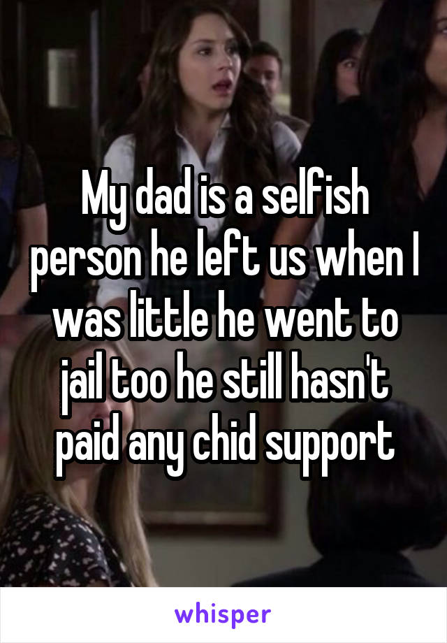My dad is a selfish person he left us when I was little he went to jail too he still hasn't paid any chid support