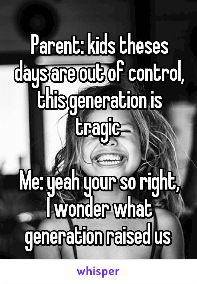 Parent: kids theses days are out of control, this generation is tragic 

Me: yeah your so right, I wonder what generation raised us 