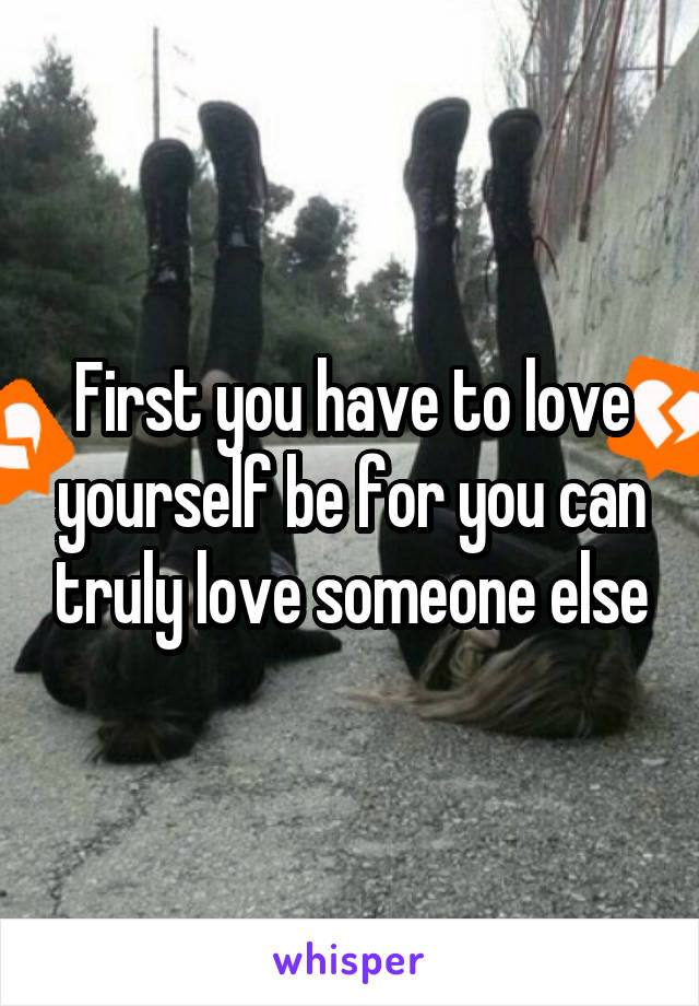 First you have to love yourself be for you can truly love someone else