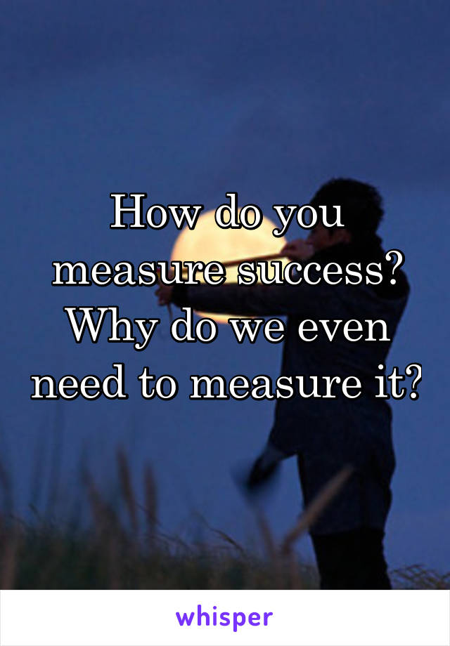 How do you measure success? Why do we even need to measure it? 
