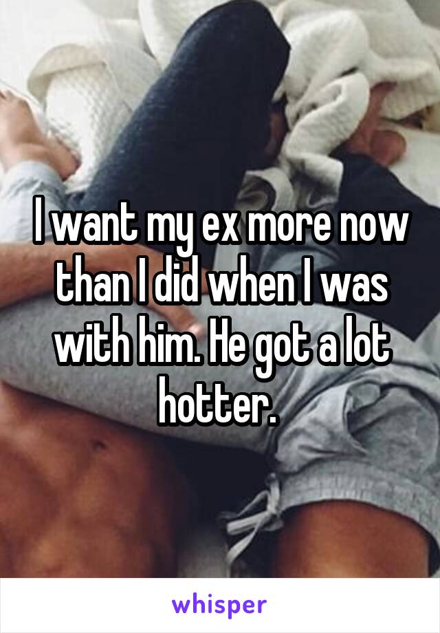 I want my ex more now than I did when I was with him. He got a lot hotter. 