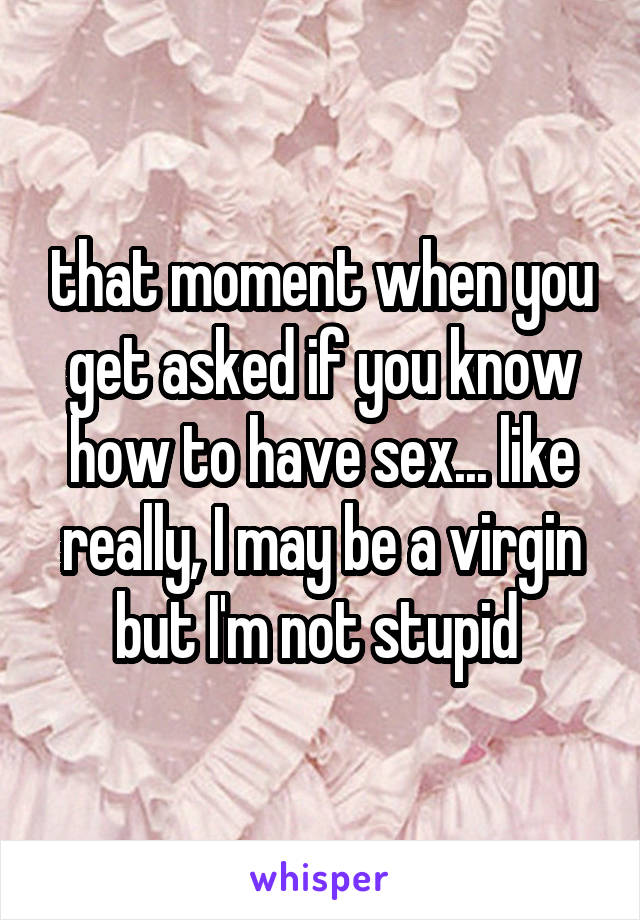 that moment when you get asked if you know how to have sex... like really, I may be a virgin but I'm not stupid 