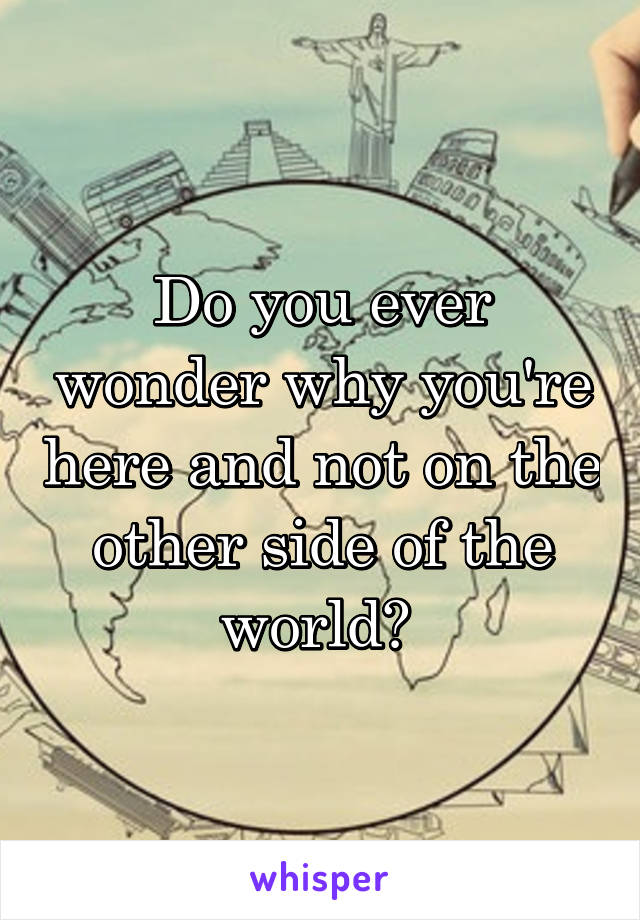 Do you ever wonder why you're here and not on the other side of the world? 