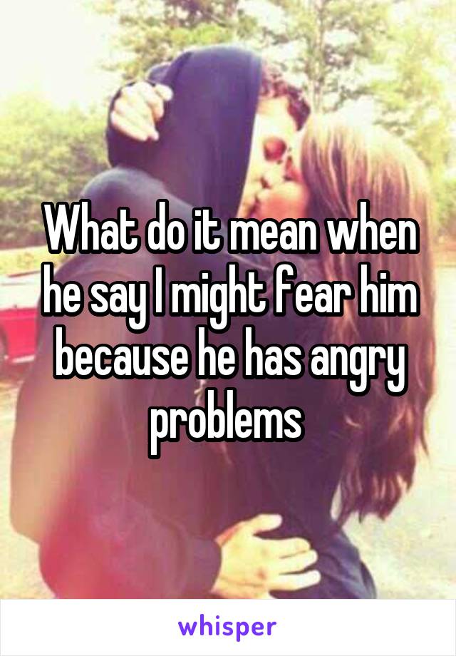 What do it mean when he say I might fear him because he has angry problems 