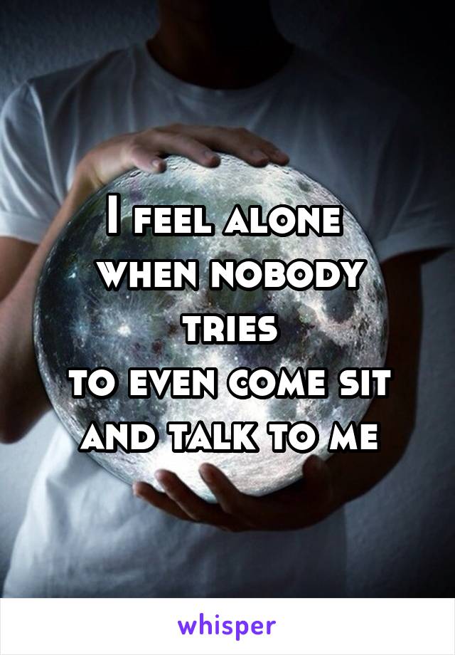 I feel alone 
when nobody tries
to even come sit and talk to me