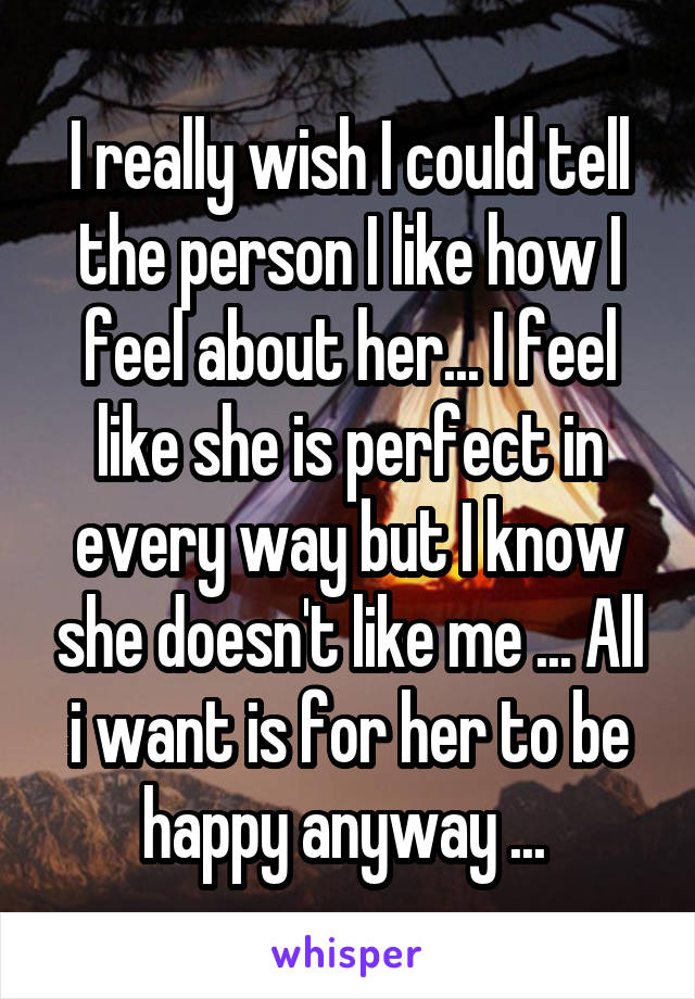 I really wish I could tell the person I like how I feel about her... I feel like she is perfect in every way but I know she doesn't like me ... All i want is for her to be happy anyway ... 