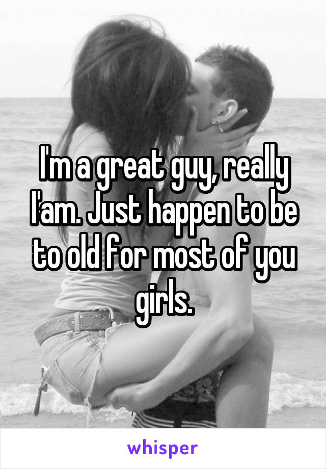 I'm a great guy, really I'am. Just happen to be to old for most of you girls.