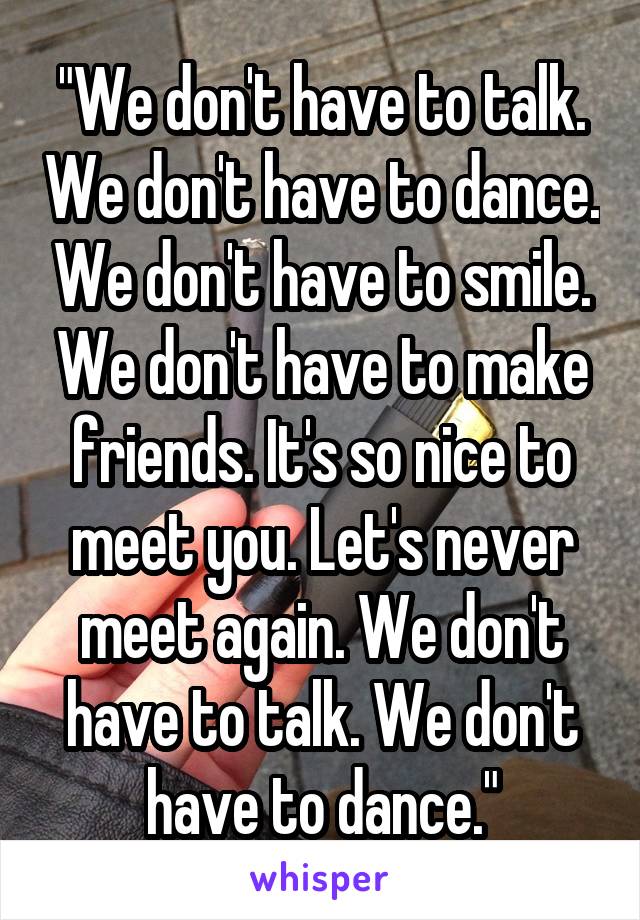 "We don't have to talk. We don't have to dance. We don't have to smile. We don't have to make friends. It's so nice to meet you. Let's never meet again. We don't have to talk. We don't have to dance."
