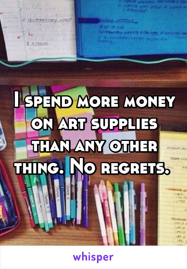I spend more money on art supplies than any other thing. No regrets. 