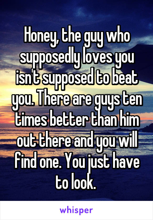 Honey, the guy who supposedly loves you isn't supposed to beat you. There are guys ten times better than him out there and you will find one. You just have to look. 