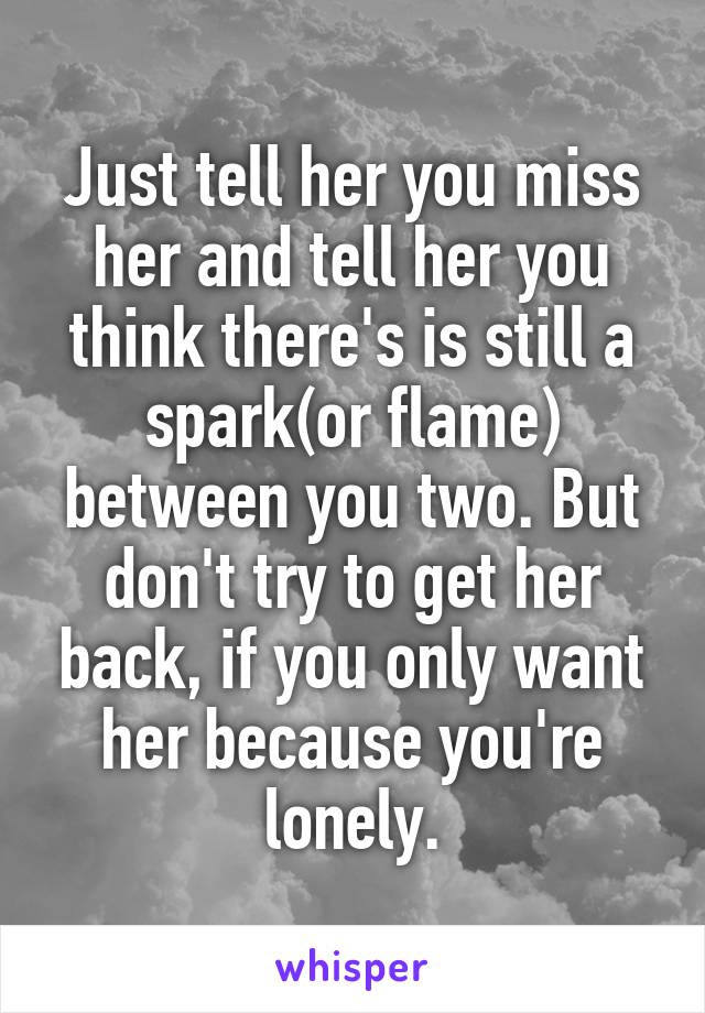 Just tell her you miss her and tell her you think there's is still a spark(or flame) between you two. But don't try to get her back, if you only want her because you're lonely.
