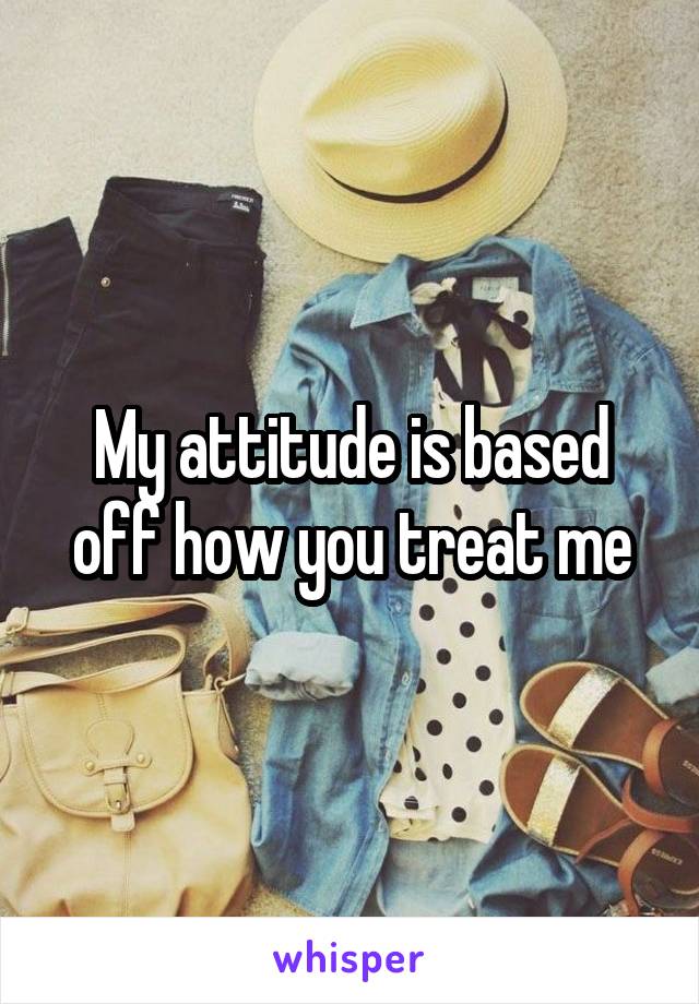 My attitude is based off how you treat me