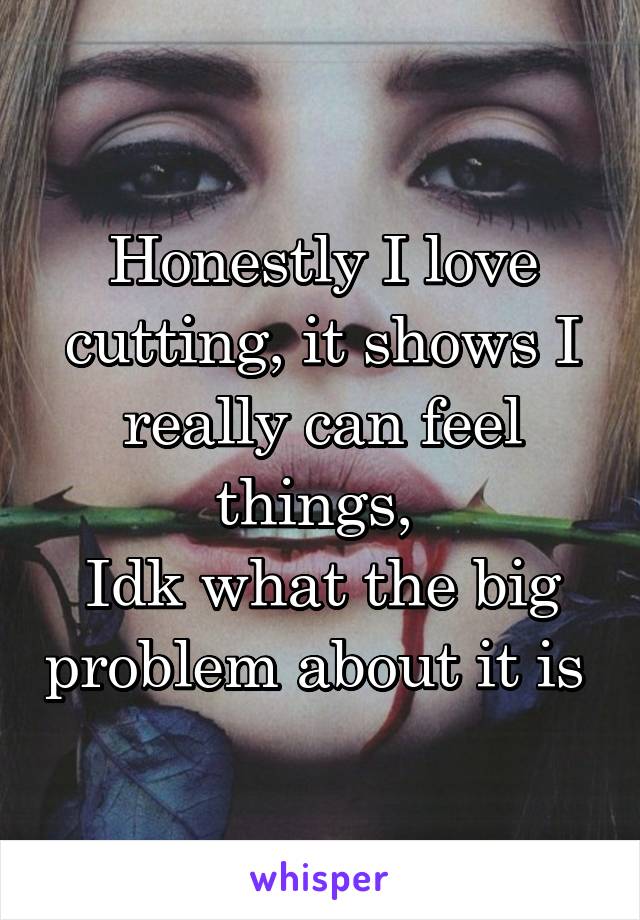 Honestly I love cutting, it shows I really can feel things, 
Idk what the big problem about it is 